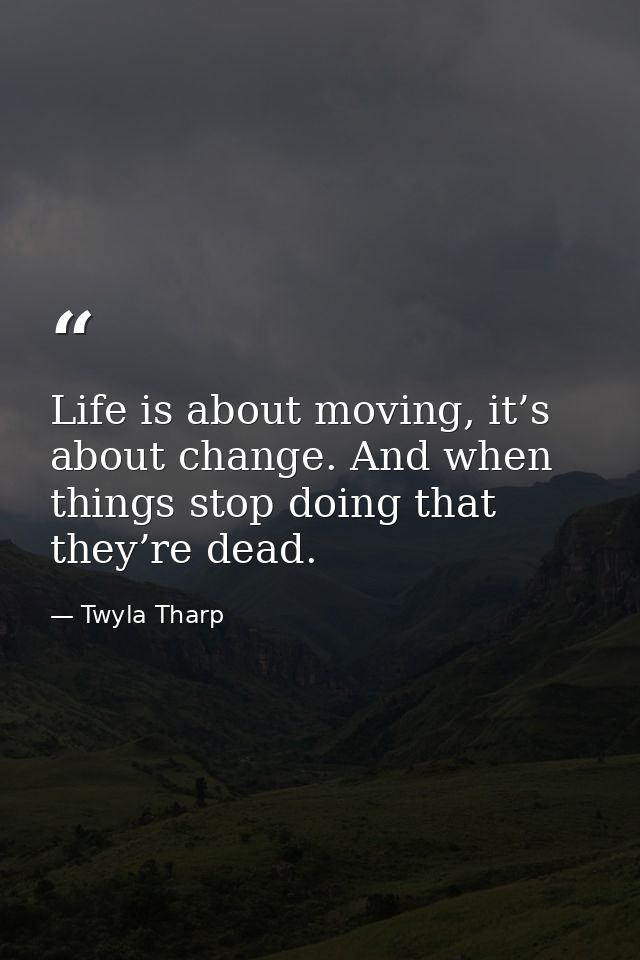 Life is about moving, it’s about change. And when things stop doing that they’re dead. — Twyla Tharp