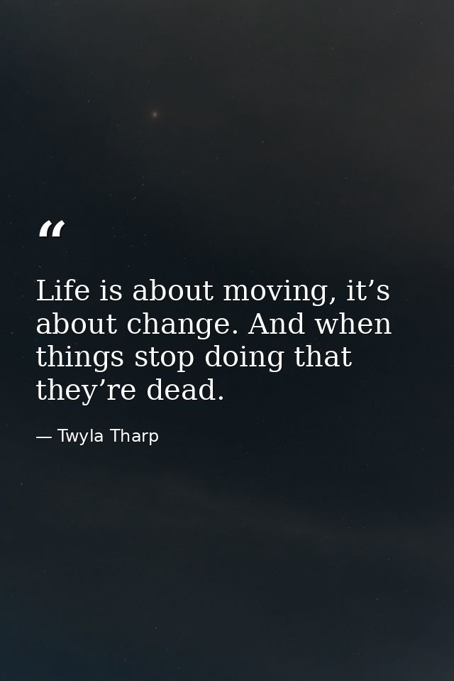 Life is about moving, it’s about change. And when things stop doing that they’re dead. — Twyla Tharp