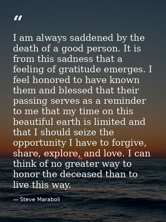 I am always saddened by the death of a good person. It is from this sadness that a feeling of gratitude emerges. I feel  — Steve Maraboli
