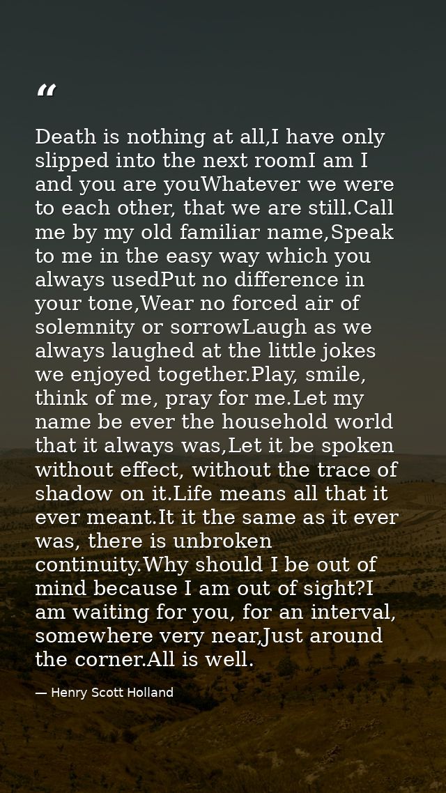Death is nothing at all,I have only slipped into the next roomI am I and you are youWhatever we were to each other, that — Henry Scott Holland