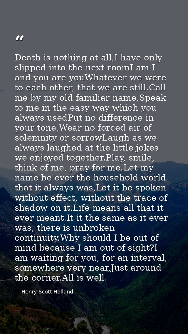 Death is nothing at all,I have only slipped into the next roomI am I and you are youWhatever we were to each other, that — Henry Scott Holland