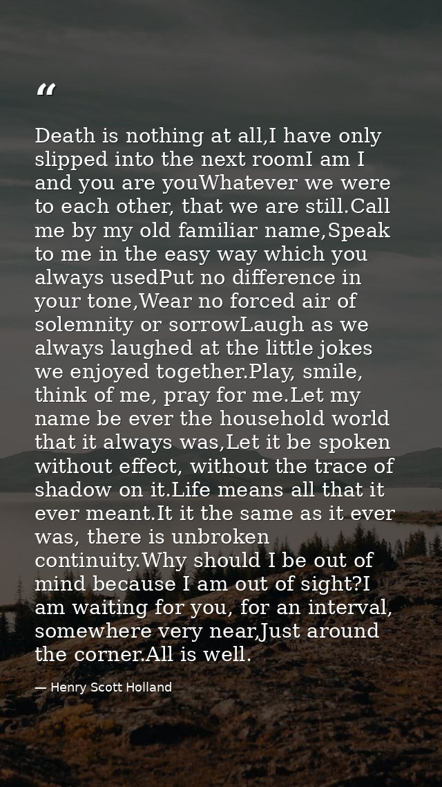 Death is nothing at all,I have only slipped into the next roomI am I and you are youWhatever we were to each other, that — Henry Scott Holland