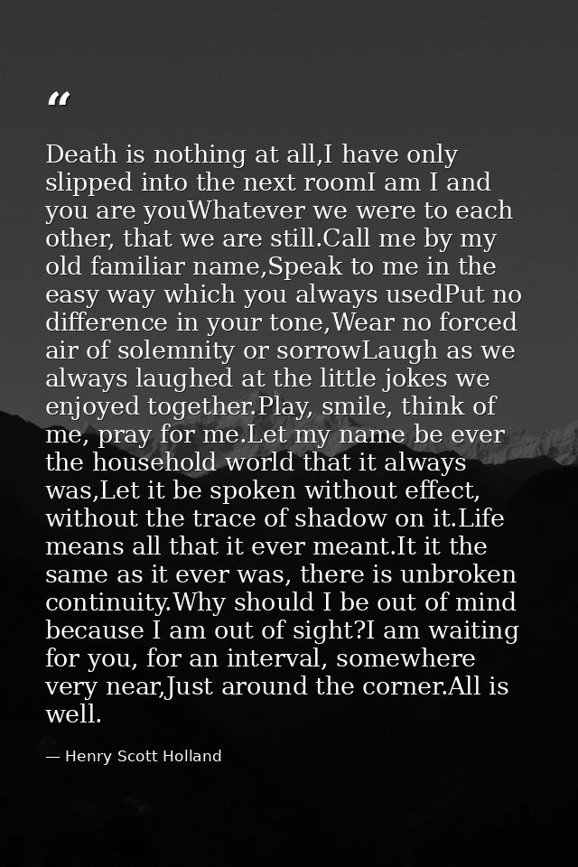 Death is nothing at all,I have only slipped into the next roomI am I and you are youWhatever we were to each other, that — Henry Scott Holland