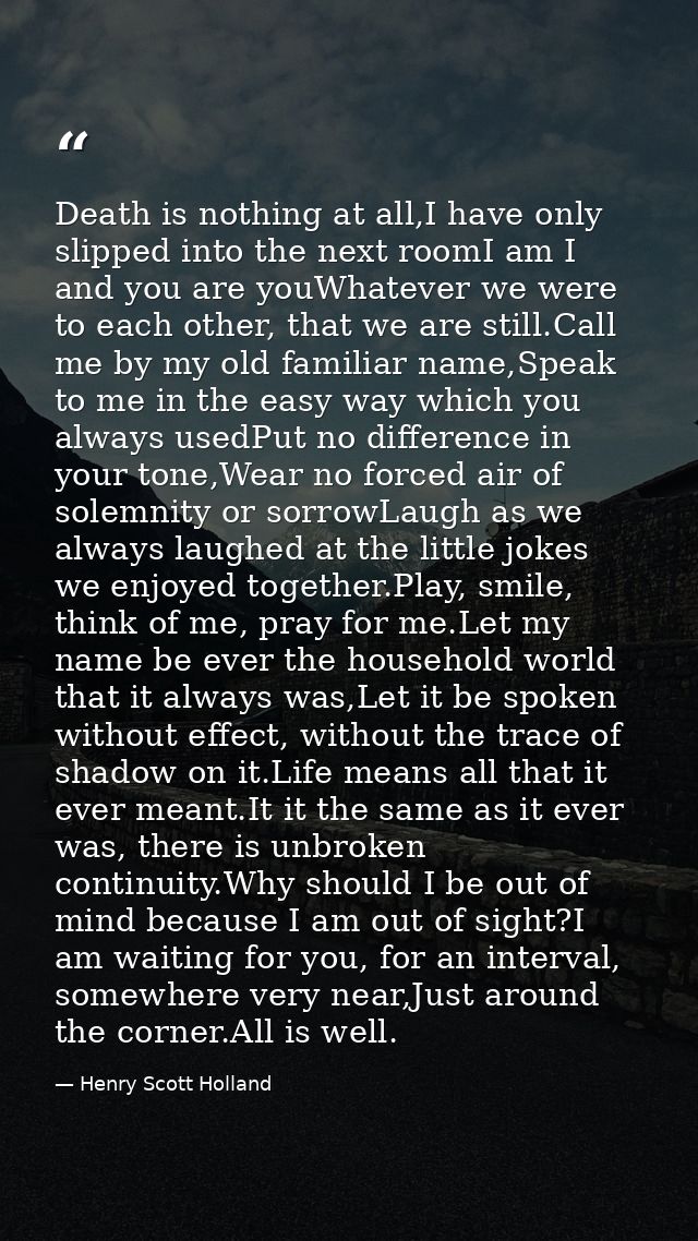 Death is nothing at all,I have only slipped into the next roomI am I and you are youWhatever we were to each other, that — Henry Scott Holland