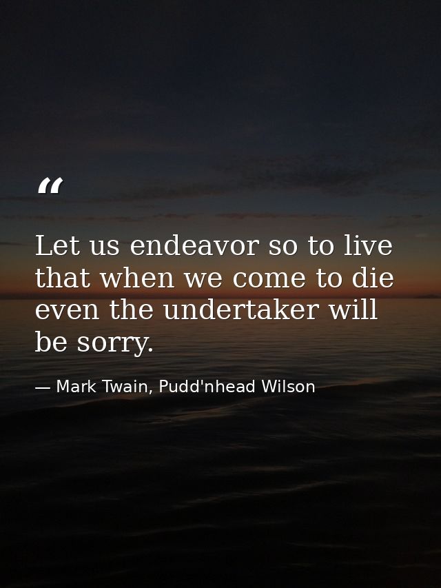 Let us endeavor so to live that when we come to die even the undertaker will be sorry. — Mark Twain, Pudd'nhead Wilson
