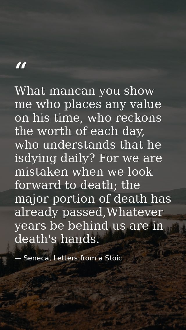 What mancan you show me who places any value on his time, who reckons the worth of each day, who understands that he isd — Seneca, Letters from a Stoic