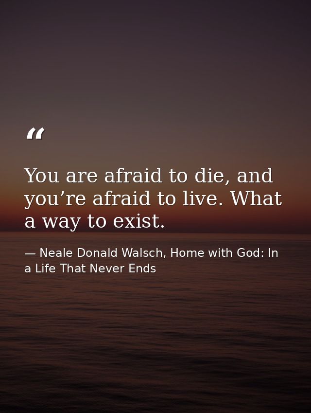 You are afraid to die, and you’re afraid to live. What a way to exist. — Neale Donald Walsch, Home with God: In a Life That Never Ends