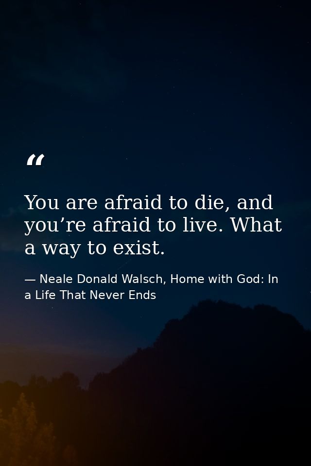 You are afraid to die, and you’re afraid to live. What a way to exist. — Neale Donald Walsch, Home with God: In a Life That Never Ends