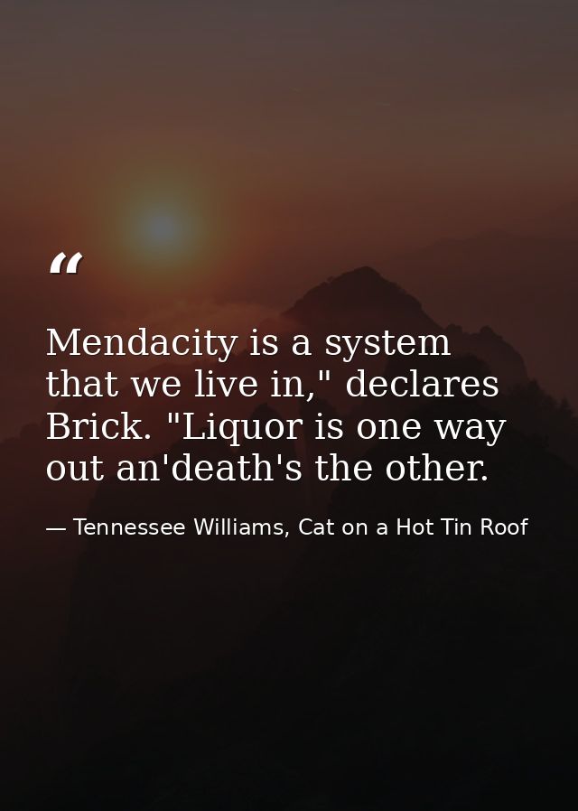 Mendacity is a system that we live in," declares Brick. "Liquor is one way out an'death's the other. — Tennessee Williams, Cat on a Hot Tin Roof
