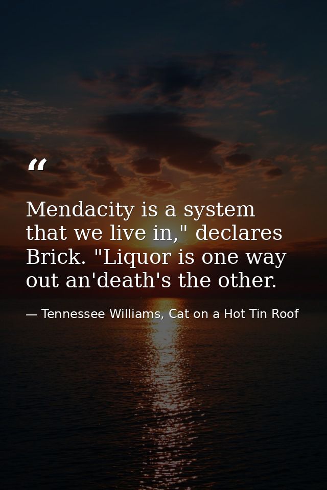Mendacity is a system that we live in," declares Brick. "Liquor is one way out an'death's the other. — Tennessee Williams, Cat on a Hot Tin Roof