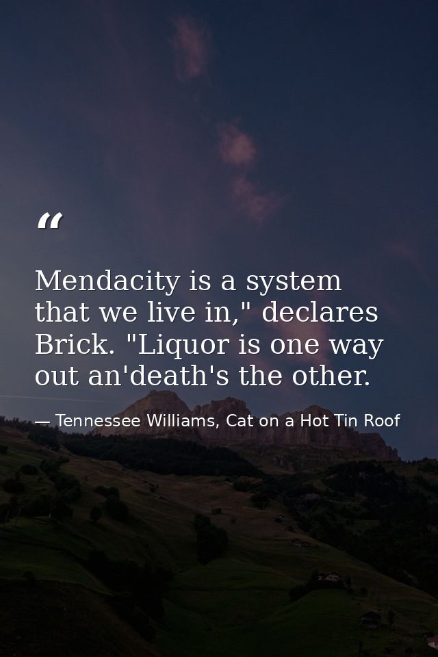 Mendacity is a system that we live in," declares Brick. "Liquor is one way out an'death's the other. — Tennessee Williams, Cat on a Hot Tin Roof