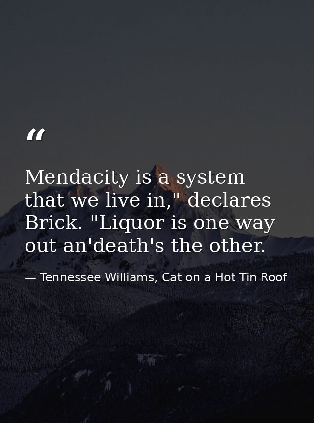 Mendacity is a system that we live in," declares Brick. "Liquor is one way out an'death's the other. — Tennessee Williams, Cat on a Hot Tin Roof