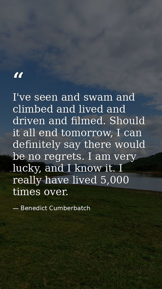 I've seen and swam and climbed and lived and driven and filmed. Should it all end tomorrow, I can definitely say there w — Benedict Cumberbatch