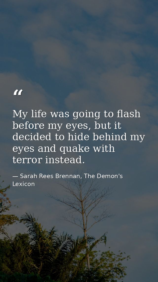 My life was going to flash before my eyes, but it decided to hide behind my eyes and quake with terror instead. — Sarah Rees Brennan, The Demon's Lexicon