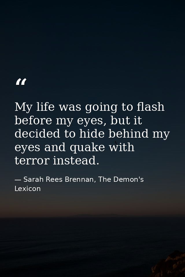 My life was going to flash before my eyes, but it decided to hide behind my eyes and quake with terror instead. — Sarah Rees Brennan, The Demon's Lexicon