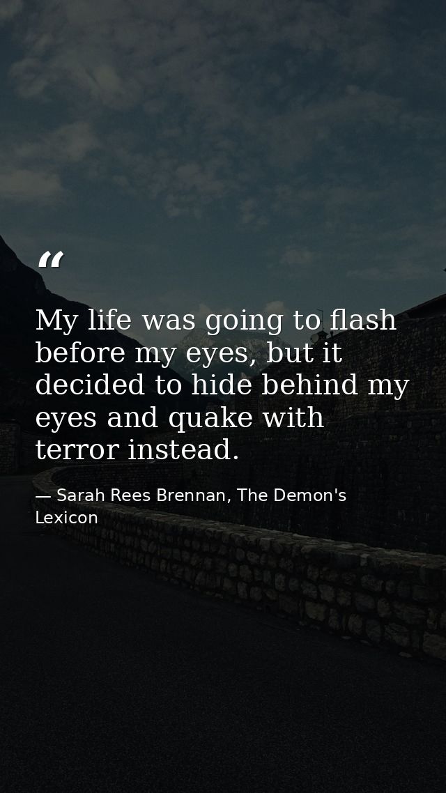 My life was going to flash before my eyes, but it decided to hide behind my eyes and quake with terror instead. — Sarah Rees Brennan, The Demon's Lexicon