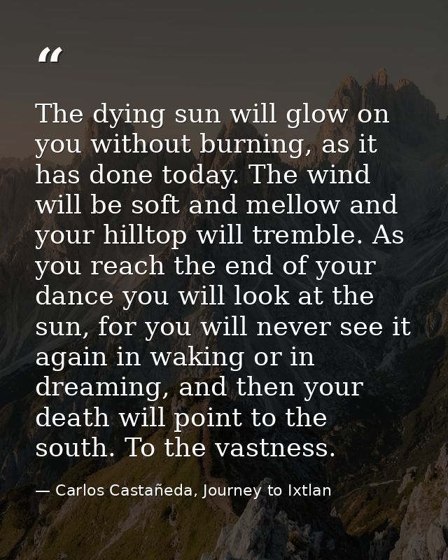The dying sun will glow on you without burning, as it has done today. The wind will be soft and mellow and your hilltop  — Carlos Castañeda, Journey to Ixtlan