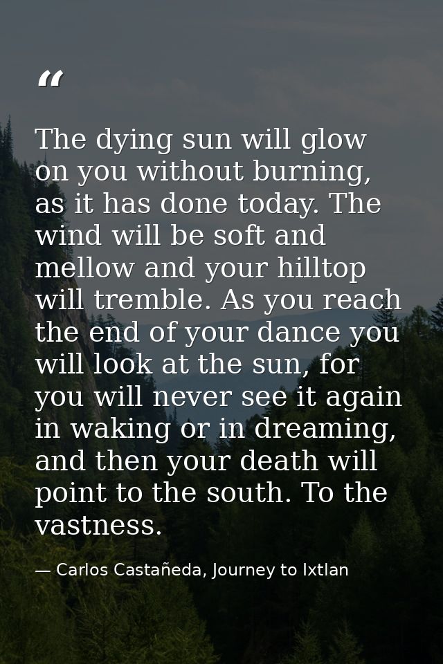 The dying sun will glow on you without burning, as it has done today. The wind will be soft and mellow and your hilltop  — Carlos Castañeda, Journey to Ixtlan