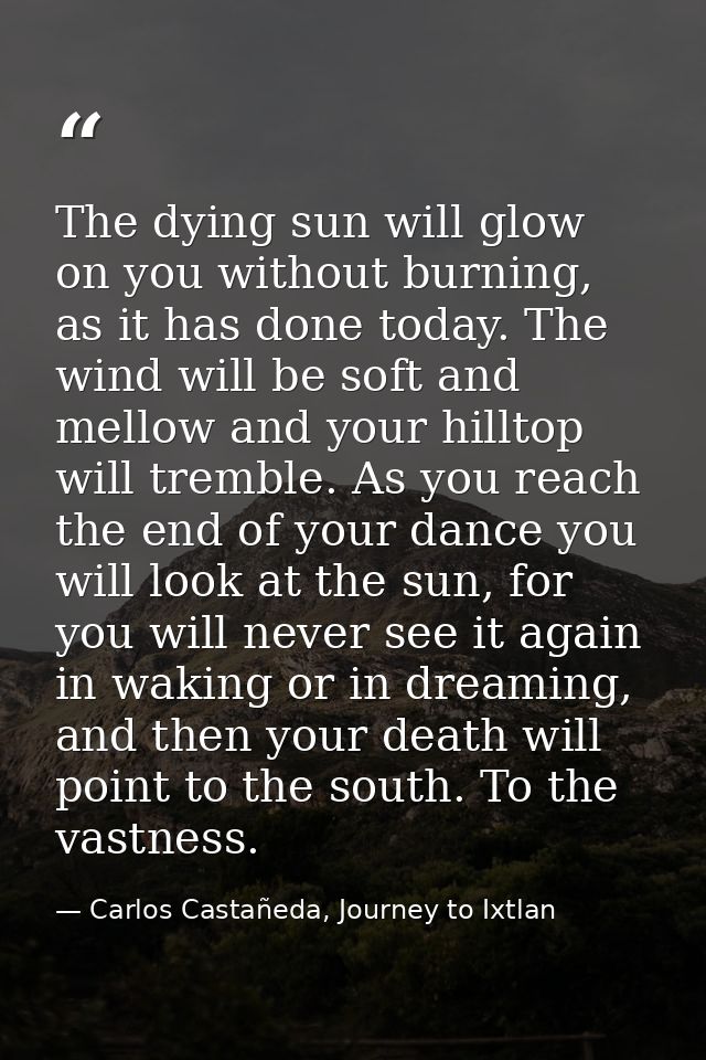 The dying sun will glow on you without burning, as it has done today. The wind will be soft and mellow and your hilltop  — Carlos Castañeda, Journey to Ixtlan