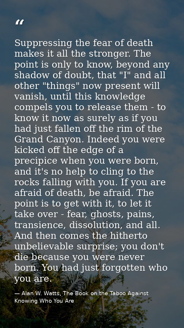 Suppressing the fear of death makes it all the stronger. The point is only to know, beyond any shadow of doubt, that "I" — Alan W. Watts, The Book on the Taboo Against Knowing Who You Are