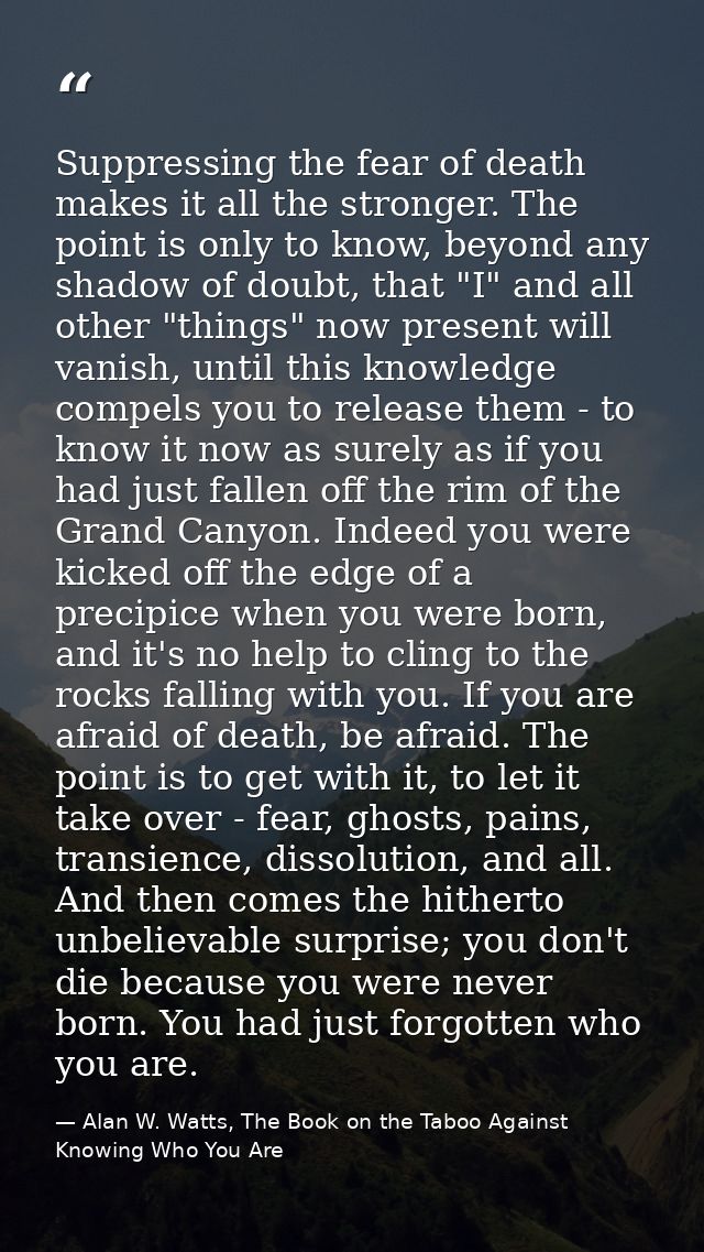Suppressing the fear of death makes it all the stronger. The point is only to know, beyond any shadow of doubt, that "I" — Alan W. Watts, The Book on the Taboo Against Knowing Who You Are
