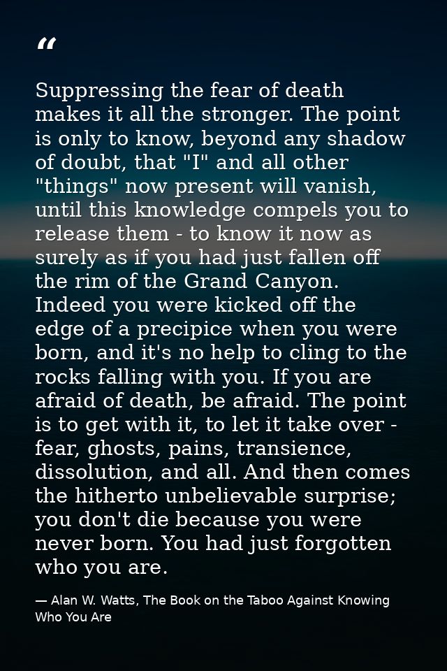 Suppressing the fear of death makes it all the stronger. The point is only to know, beyond any shadow of doubt, that "I" — Alan W. Watts, The Book on the Taboo Against Knowing Who You Are