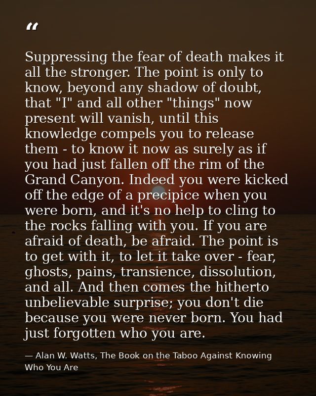 Suppressing the fear of death makes it all the stronger. The point is only to know, beyond any shadow of doubt, that "I" — Alan W. Watts, The Book on the Taboo Against Knowing Who You Are