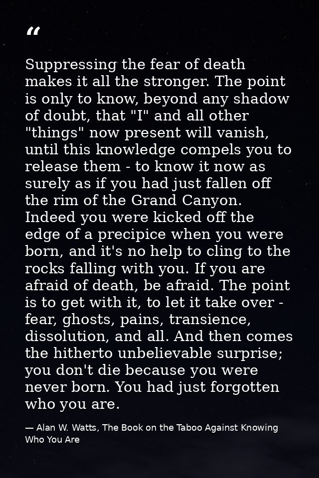 Suppressing the fear of death makes it all the stronger. The point is only to know, beyond any shadow of doubt, that "I" — Alan W. Watts, The Book on the Taboo Against Knowing Who You Are