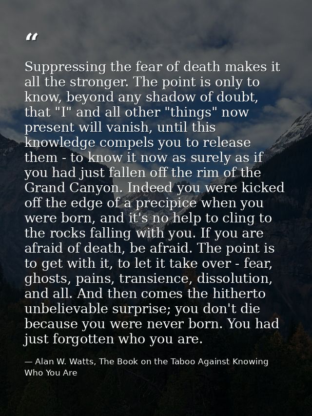 Suppressing the fear of death makes it all the stronger. The point is only to know, beyond any shadow of doubt, that "I" — Alan W. Watts, The Book on the Taboo Against Knowing Who You Are