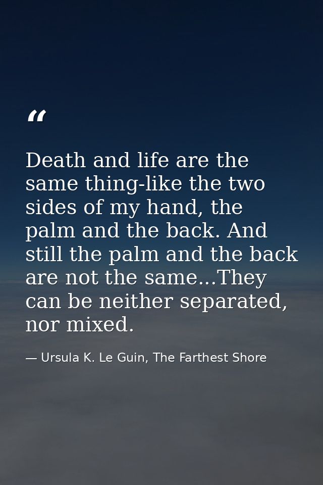 Death and life are the same thing-like the two sides of my hand, the palm and the back. And still the palm and the back  — Ursula K. Le Guin, The Farthest Shore
