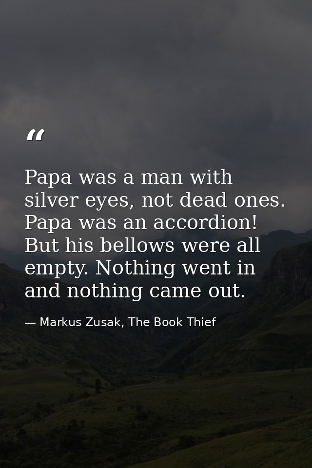 Papa was a man with silver eyes, not dead ones. Papa was an accordion! But his bellows were all empty. Nothing went in a — Markus Zusak, The Book Thief