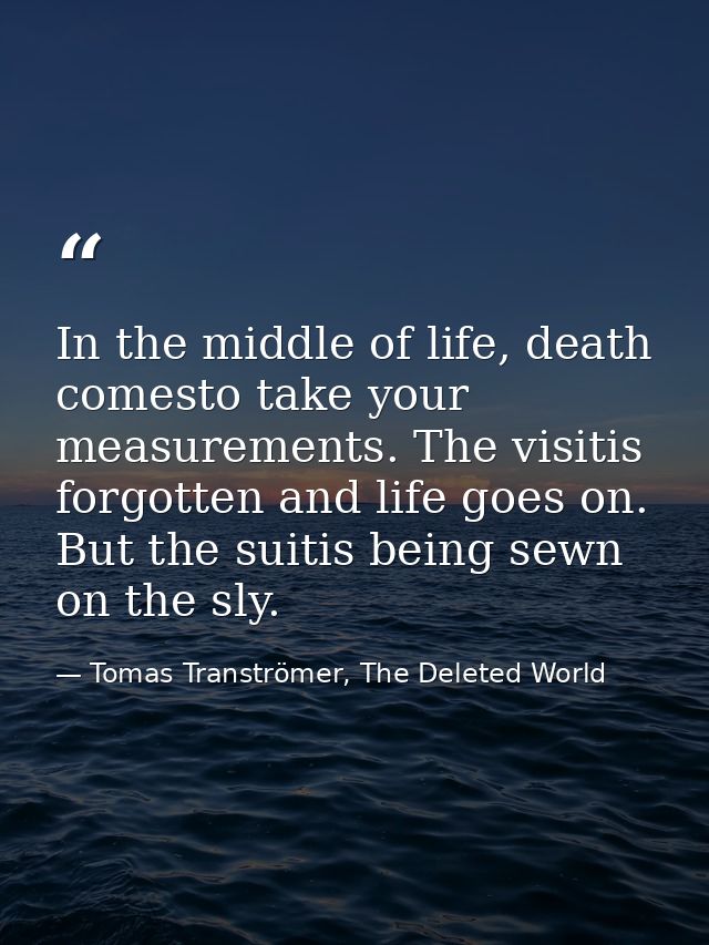 In the middle of life, death comesto take your measurements. The visitis forgotten and life goes on. But the suitis bein — Tomas Tranströmer, The Deleted World