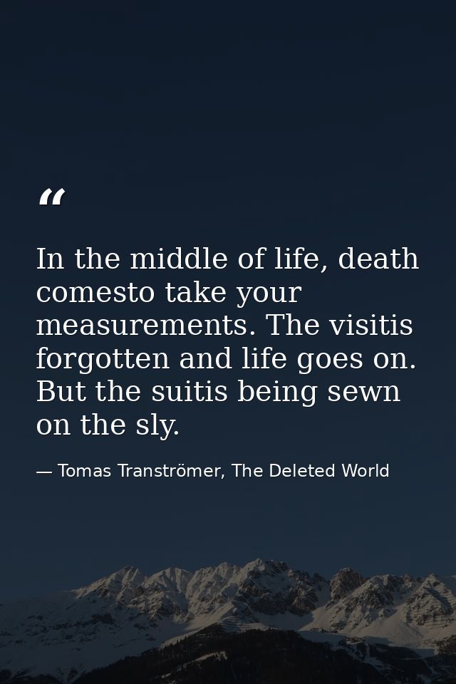 In the middle of life, death comesto take your measurements. The visitis forgotten and life goes on. But the suitis bein — Tomas Tranströmer, The Deleted World