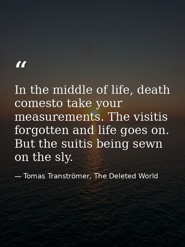 In the middle of life, death comesto take your measurements. The visitis forgotten and life goes on. But the suitis bein — Tomas Tranströmer, The Deleted World