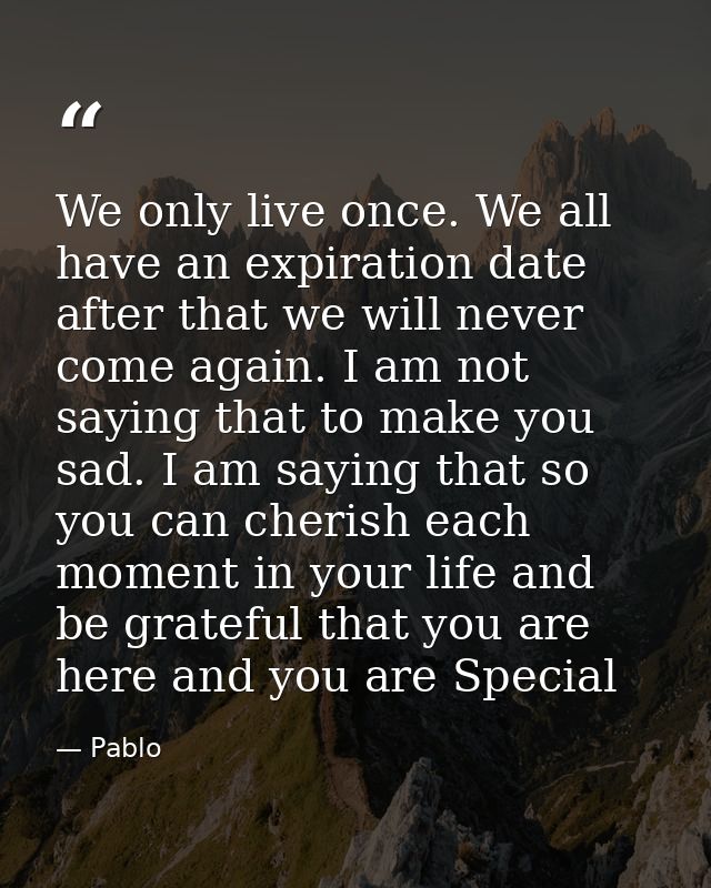 We only live once. We all have an expiration date after that we will never come again. I am not saying that to make you  — Pablo