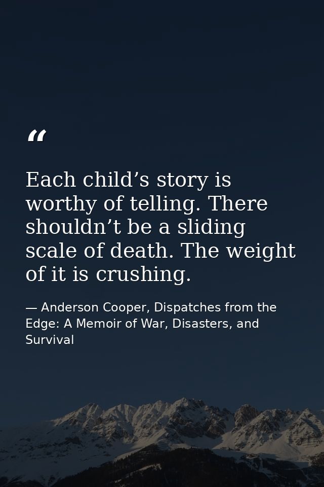 Each child’s story is worthy of telling. There shouldn’t be a sliding scale of death. The weight of it is crushing. — Anderson Cooper, Dispatches from the Edge: A Memoir of War, Disasters, and Survival