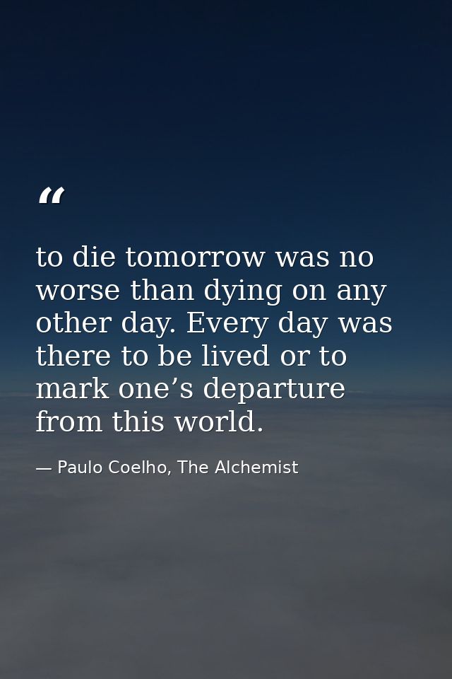 to die tomorrow was no worse than dying on any other day. Every day was there to be lived or to mark one’s departure fro — Paulo Coelho, The Alchemist