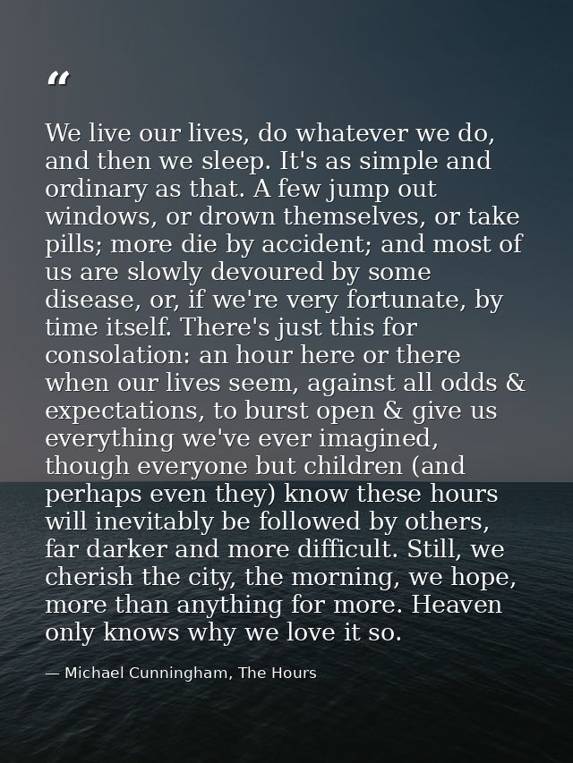 We live our lives, do whatever we do, and then we sleep. It's as simple and ordinary as that. A few jump out windows, or — Michael Cunningham, The Hours