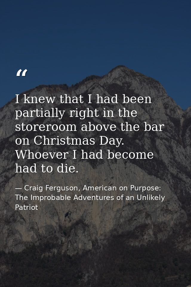 I knew that I had been partially right in the storeroom above the bar on Christmas Day. Whoever I had become had to die. — Craig Ferguson, American on Purpose: The Improbable Adventures of an Unlikely Patriot