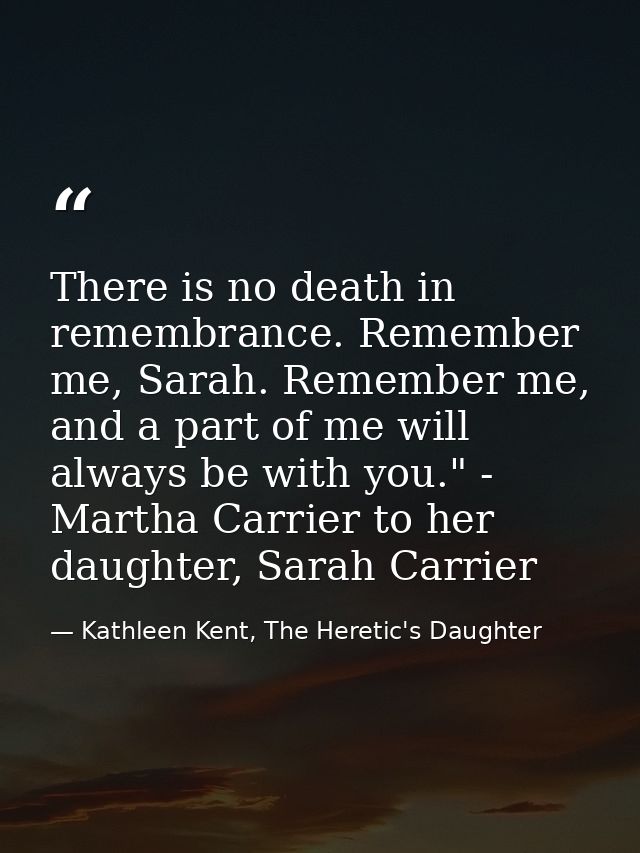 There is no death in remembrance. Remember me, Sarah. Remember me, and a part of me will always be with you." - Martha C — Kathleen Kent, The Heretic's Daughter