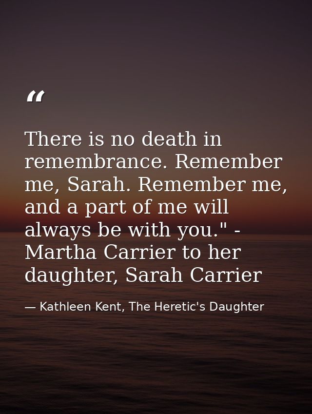 There is no death in remembrance. Remember me, Sarah. Remember me, and a part of me will always be with you." - Martha C — Kathleen Kent, The Heretic's Daughter