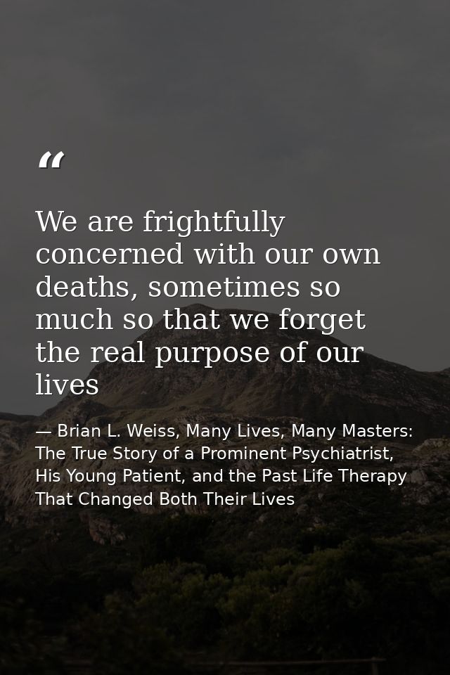 We are frightfully concerned with our own deaths, sometimes so much so that we forget the real purpose of our lives — Brian L. Weiss, Many Lives, Many Masters: The True Story of a Prominent Psychiatrist, His Young Patient, and the Past Life Therapy That Changed Both Their Lives