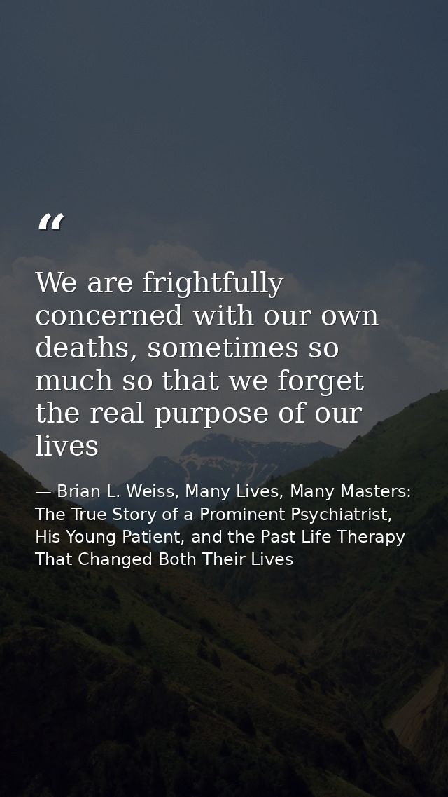 We are frightfully concerned with our own deaths, sometimes so much so that we forget the real purpose of our lives — Brian L. Weiss, Many Lives, Many Masters: The True Story of a Prominent Psychiatrist, His Young Patient, and the Past Life Therapy That Changed Both Their Lives