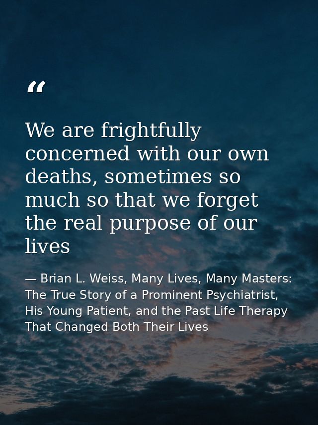 We are frightfully concerned with our own deaths, sometimes so much so that we forget the real purpose of our lives — Brian L. Weiss, Many Lives, Many Masters: The True Story of a Prominent Psychiatrist, His Young Patient, and the Past Life Therapy That Changed Both Their Lives