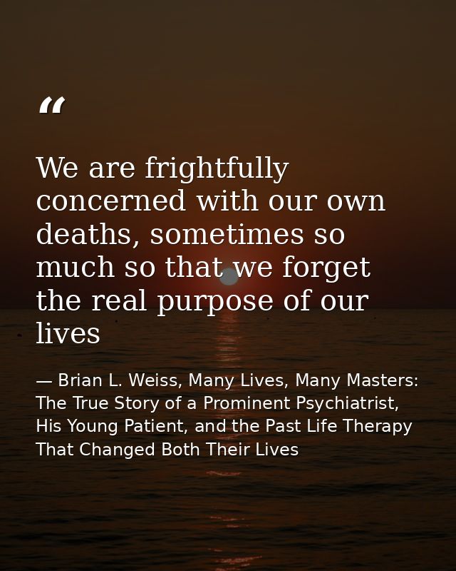 We are frightfully concerned with our own deaths, sometimes so much so that we forget the real purpose of our lives — Brian L. Weiss, Many Lives, Many Masters: The True Story of a Prominent Psychiatrist, His Young Patient, and the Past Life Therapy That Changed Both Their Lives