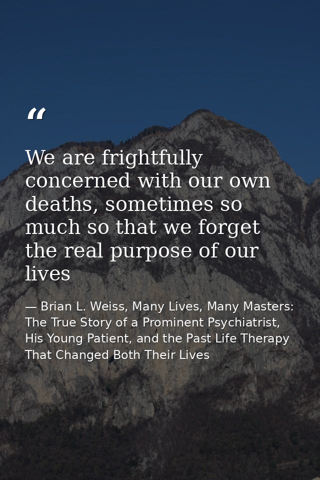 We are frightfully concerned with our own deaths, sometimes so much so that we forget the real purpose of our lives — Brian L. Weiss, Many Lives, Many Masters: The True Story of a Prominent Psychiatrist, His Young Patient, and the Past Life Therapy That Changed Both Their Lives