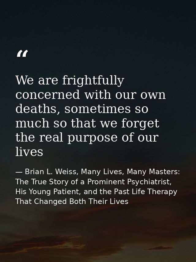 We are frightfully concerned with our own deaths, sometimes so much so that we forget the real purpose of our lives — Brian L. Weiss, Many Lives, Many Masters: The True Story of a Prominent Psychiatrist, His Young Patient, and the Past Life Therapy That Changed Both Their Lives
