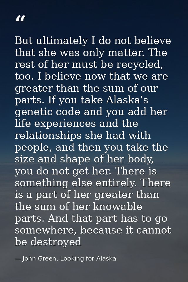 But ultimately I do not believe that she was only matter. The rest of her must be recycled, too. I believe now that we a — John Green, Looking for Alaska