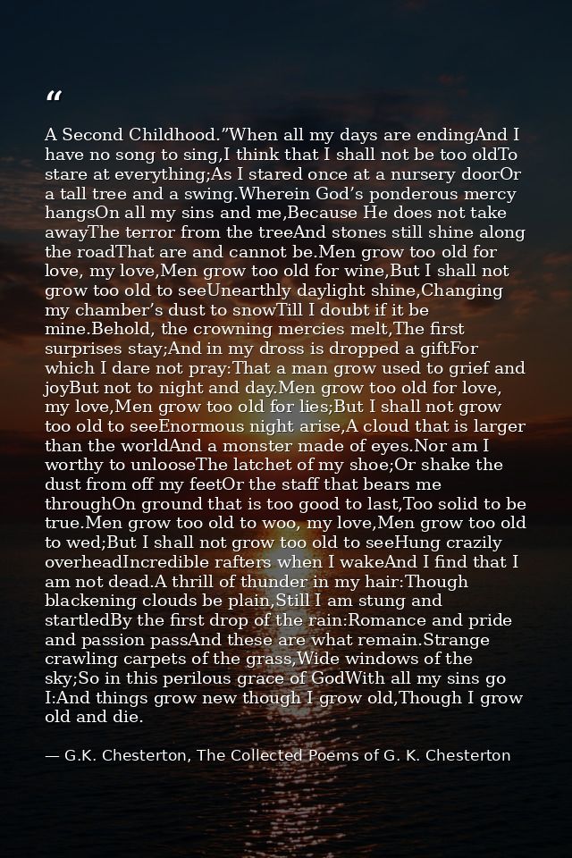 A Second Childhood.”When all my days are endingAnd I have no song to sing,I think that I shall not be too oldTo stare at — G.K. Chesterton, The Collected Poems of G. K. Chesterton