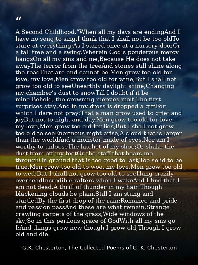 A Second Childhood.”When all my days are endingAnd I have no song to sing,I think that I shall not be too oldTo stare at — G.K. Chesterton, The Collected Poems of G. K. Chesterton